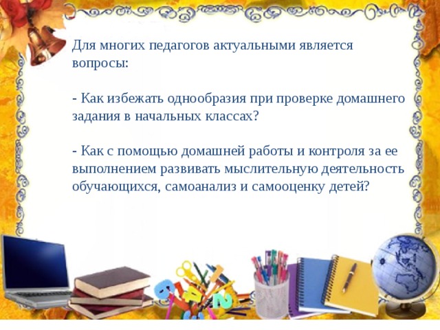 Для многих педагогов актуальными является вопросы: - Как избежать однообразия при проверке домашнего задания в начальных классах? - Как с помощью домашней работы и контроля за ее выполнением развивать мыслительную деятельность обучающихся, самоанализ и самооценку детей? 