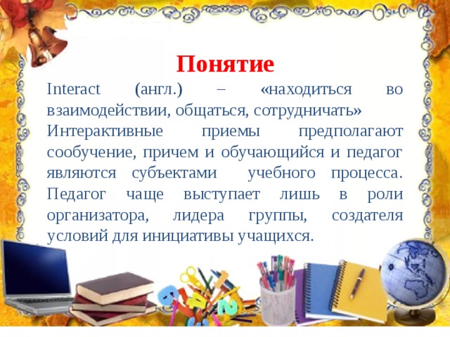 Понятие Interact (англ.) – «находиться во взаимодействии, общаться, сотрудничать» Интерактивные приемы предполагают сообучение, причем и обучающийся и педагог являются субъектами учебного процесса. Педагог чаще выступает лишь в роли организатора, лидера группы, создателя условий для инициативы учащихся. 