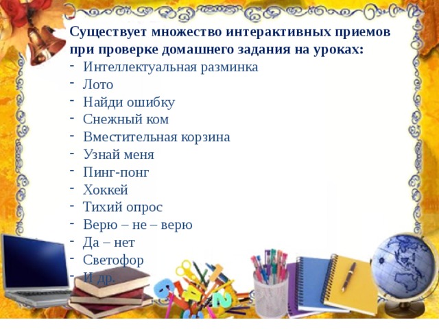 Существует множество интерактивных приемов при проверке домашнего задания на уроках: Интеллектуальная разминка Лото Найди ошибку Снежный ком Вместительная корзина Узнай меня Пинг-понг Хоккей Тихий опрос Верю – не – верю Да – нет Светофор И др. 