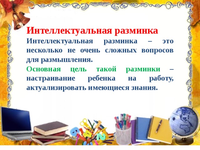 Интеллектуальная разминка Интеллектуальная разминка – это несколько не очень сложных вопросов для размышления. Основная цель такой разминки – настраивание ребенка на работу, актуализировать имеющиеся знания. 