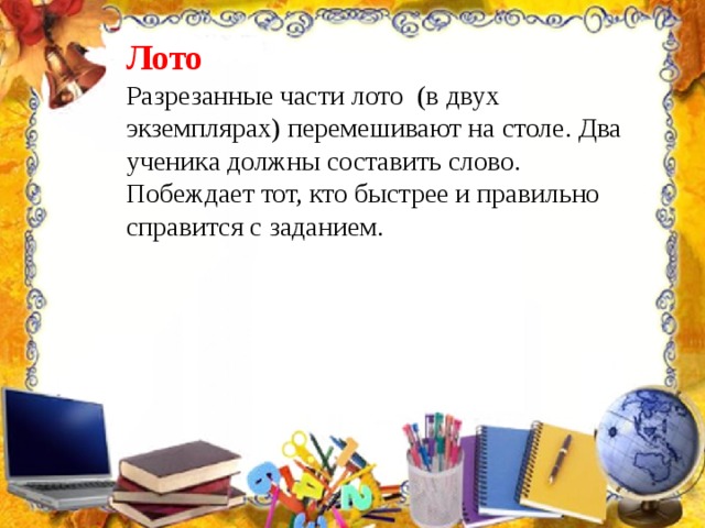Лото Разрезанные части лото (в двух экземплярах) перемешивают на столе. Два ученика должны составить слово. Побеждает тот, кто быстрее и правильно справится с заданием. 
