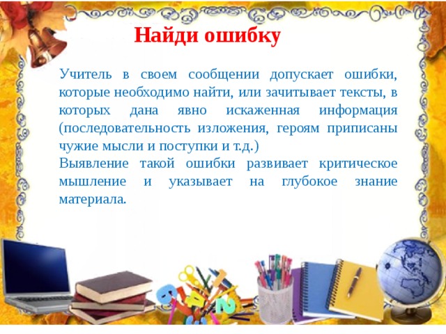 Найди ошибку Учитель в своем сообщении допускает ошибки, которые необходимо найти, или зачитывает тексты, в которых дана явно искаженная информация (последовательность изложения, героям приписаны чужие мысли и поступки и т.д.) Выявление такой ошибки развивает критическое мышление и указывает на глубокое знание материала. 