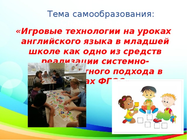 Тема самообразования: «Игровые технологии на уроках английского языка в младшей школе как одно из средств реализации системно-деятельностного подхода в рамках ФГОС» 