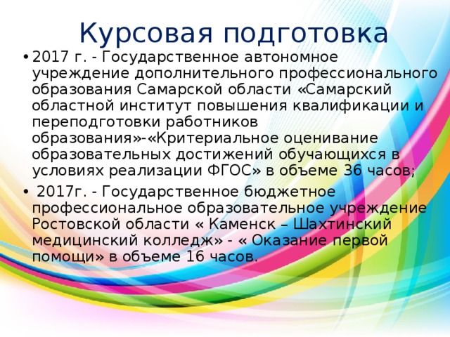 Курсовая подготовка 2017 г. - Государственное автономное учреждение дополнительного профессионального образования Самарской области «Самарский областной институт повышения квалификации и переподготовки работников образования»-«Критериальное оценивание образовательных достижений обучающихся в условиях реализации ФГОС» в объеме 36 часов;  2017г. - Государственное бюджетное профессиональное образовательное учреждение Ростовской области « Каменск – Шахтинский медицинский колледж» - « Оказание первой помощи» в объеме 16 часов. 