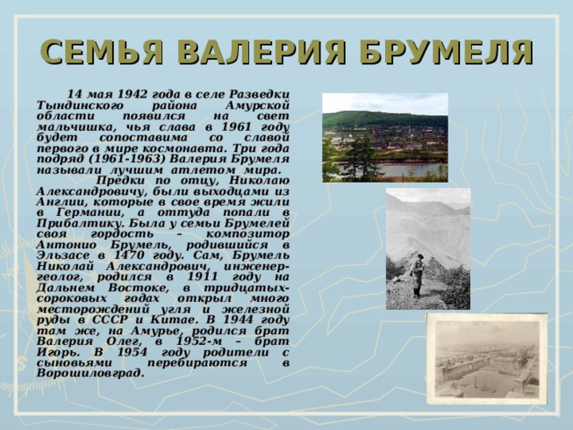 СЕМЬЯ ВАЛЕРИЯ БРУМЕЛЯ  14 мая 1942 года в селе Разведки Тындинского района Амурской области появился на свет мальчишка, чья слава в 1961 году будет сопоставима со славой первого в мире космонавта. Три года подряд (1961-1963) Валерия Брумеля называли лучшим атлетом мира.  Предки по отцу, Николаю Александровичу, были выходцами из Англии, которые в свое время жили в Германии, а оттуда попали в Прибалтику. Была у семьи Брумелей своя гордость – композитор Антонио Брумель, родившийся в Эльзасе в 1470 году. Сам, Брумель Николай Александрович, инженер-геолог, родился в 1911 году на Дальнем Востоке, в тридцатых-сороковых годах открыл много месторождений угля и железной руды в СССР и Китае. В 1944 году там же, на Амурье, родился брат Валерия Олег, в 1952-м – брат Игорь. В 1954 году родители с сыновьями перебираются в Ворошиловград. 