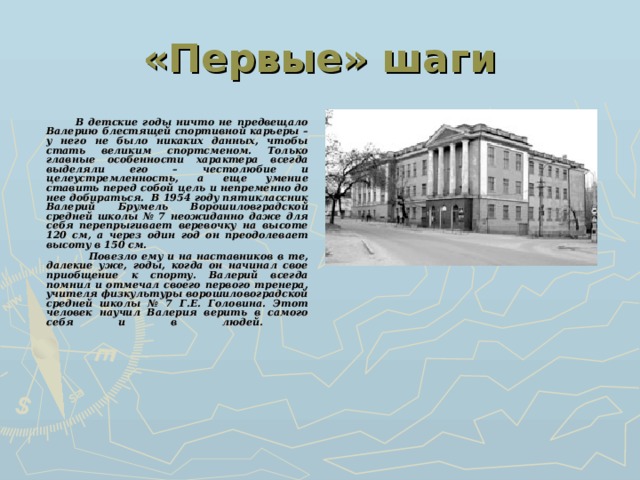 «Первые» шаги  В детские годы ничто не предвещало Валерию блестящей спортивной карьеры – у него не было никаких данных, чтобы стать великим спортсменом. Только главные особенности характера всегда выделяли его – честолюбие и целеустремленность, а еще умение ставить перед собой цель и непременно до нее добираться. В 1954 году пятиклассник Валерий Брумель Ворошиловградской средней школы № 7 неожиданно даже для себя перепрыгивает веревочку на высоте 120 см, а через один год он преодолевает высоту в 150 см.  Повезло ему и на наставников в те, далекие уже, годы, когда он начинал свое приобщение к спорту. Валерий всегда помнил и отмечал своего первого тренера, учителя физкультуры ворошиловоградской средней школы № 7 Г.Е. Головина. Этот человек научил Валерия верить в самого себя и в людей.    