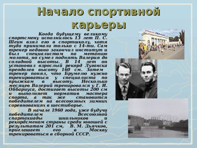 Начало спортивной карьеры   Когда будущему великому спортсмену исполнилось 13 лет П. С. Шеин взял его в спортшколу, хотя туда принимали только с 14-ти. Сам тренер недавно закончил институт и был специалистом по метанию молота, но сумел поднять Валерия до солидной высоты. В 14 лет он установил взрослый рекорд Луганска преодолев высоту 160 см. Затем тренер понял, что Брумелю нужно тренироваться у специалиста по прыжкам в высоту. Несколько месяцев Валерий тренировался у Г. И. Оббариуса, достигает высоты 200 см и выполняет норматив мастера спорта, а так же становится победителем на всесоюзных зимних соревнованиях в шестиборье.  В начале 1960 года, уже будучи победителем Всесоюзной спартакиады школьников и рекордсменом страны среди юношей с результатом 201 см, В. М. Дьячков, приглашает его в Москву тренироваться в сборной СССР. 