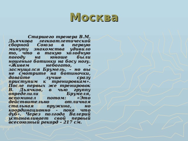 Москва  Старшего тренера В.М. Дьячкова легкоатлетической сборной Союза в первую минуту знакомства удивило то, что в такую холодную погоду на юноше были ношеные ботинки на босу ногу. «Живем небогато, – засмущался Брумель, – но вы не смотрите на ботиночки, давайте лучше сразу приступим к тренировкам». После первых же тренировок В. Дьячков, в чью группу определили Брумеля, вспоминал потом: «Это действительно отличная стальная пружина, но координационно - пока что дуб».  Через полгода Валерий устанавливает свой первый всесоюзный рекорд – 217 см. 