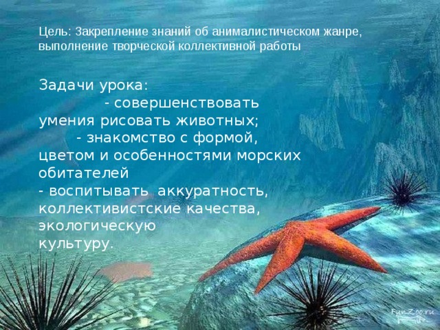Цель: Закрепление знаний об анималистическом жанре, выполнение творческой коллективной работы Задачи урока:  - совершенствовать умения рисовать животных;  - знакомство с формой, цветом и особенностями морских обитателей  - воспитывать аккуратность,  коллективистские качества, экологическую  культуру. 