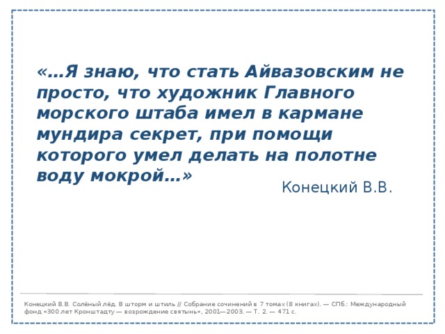 «…Я знаю, что стать Айвазовским не просто, что художник Главного морского штаба имел в кармане мундира секрет, при помощи которого умел делать на полотне воду мокрой…» Конецкий В.В. Конецкий В.В. Солёный лёд. В шторм и штиль // Собрание сочинений в 7 томах (8 книгах). — СПб.: Международный фонд «300 лет Кронштадту — возрождение святынь», 2001—2003. — Т. 2. — 471 с. 