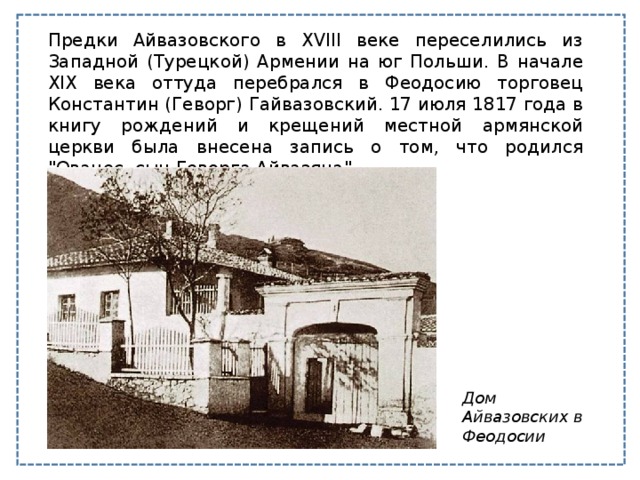 Предки Айвазовского в XVIII веке переселились из Западной (Турецкой) Армении на юг Польши. В начале XIX века оттуда перебрался в Феодосию торговец Константин (Геворг) Гайвазовский. 17 июля 1817 года в книгу рождений и крещений местной армянской церкви была внесена запись о том, что родился 
