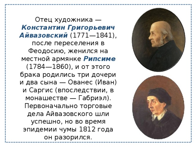 Отец художника — Константин Григорьевич Айвазовский (1771—1841), после переселения в Феодосию, женился на местной армянке Рипсиме (1784—1860), и от этого брака родились три дочери и два сына — Ованес (Иван) и Саргис (впоследствии, в монашестве — Габриэл). Первоначально торговые дела Айвазовского шли успешно, но во время эпидемии чумы 1812 года он разорился. 