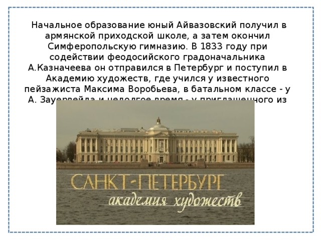   Начальное образование юный Айвазовский получил в армянской приходской школе, а затем окончил Симферопольскую гимназию. В 1833 году при содействии феодосийского градоначальника А.Казначеева он отправился в Петербург и поступил в Академию художеств, где учился у известного пейзажиста Максима Воробьева, в батальном классе - у А. Зауервейда и недолгое время - у приглашенного из Франции мариниста Ф. Таннера. 