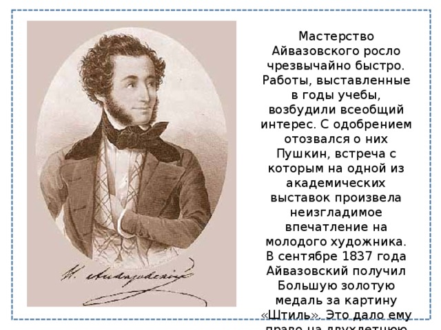 Мастерство Айвазовского росло чрезвычайно быстро. Работы, выставленные в годы учебы, возбудили всеобщий интерес. С одобрением отозвался о них Пушкин, встреча с которым на одной из академических выставок произвела неизгладимое впечатление на молодого художника. В сентябре 1837 года Айвазовский получил Большую золотую медаль за картину «Штиль». Это дало ему право на двухлетнюю поездку в Крым и в Европу. 