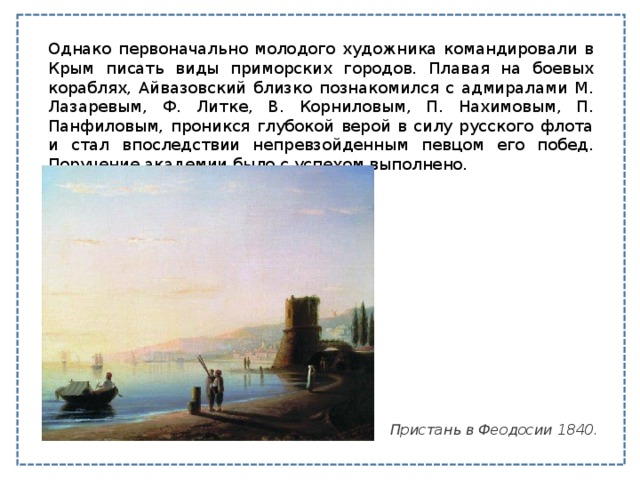Однако первоначально молодого художника командировали в Крым писать виды приморских городов. Плавая на боевых кораблях, Айвазовский близко познакомился с адмиралами М. Лазаревым, Ф. Литке, В. Корниловым, П. Нахимовым, П. Панфиловым, проникся глубокой верой в силу русского флота и стал впоследствии непревзойденным певцом его побед. Поручение академии было с успехом выполнено. Пристань в Феодосии 1840. 