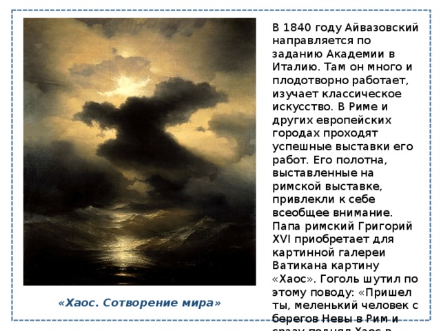 В 1840 году Айвазовский направляется по заданию Академии в Италию. Там он много и плодотворно работает, изучает классическое искусство. В Риме и других европейских городах проходят успешные выставки его работ. Его полотна, выставленные на римской выставке, привлекли к себе всеобщее внимание. Папа римский Григорий XVI приобретает для картинной галереи Ватикана картину «Хаос». Гоголь шутил по этому поводу: «Пришел ты, меленький человек с берегов Невы в Рим и сразу поднял Хаос в Ватикане». «Хаос. Сотворение мира» 