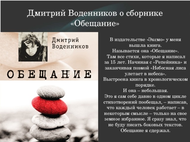 Дмитрий Воденников о сборнике «Обещание» В издательстве «Эксмо» у меня вышла книга. Называется она «Обещание».   Там все стихи, которые я написал за 15 лет. Начиная с «Репейника» и заканчивая поэмой «Небесная лиса улетает в небеса». Выстроена книга в хронологическом порядке. И она – небольшая. Это я сам себе давно в одном цикле стихотворений пообещал, – написав, что каждый человек работает – в некоторым смысле – только на свое земное избранное. Я сразу знал, что не буду писать боковых текстов. Обещание я сдержал. 
