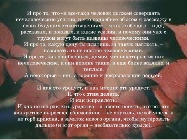 И про то, что «и все-таки человек должен совершать нечеловеческие усилия, и что подробнее об этом я расскажу в своих будущих стихотворениях» – я тоже обещал – и да, рассказал, и показал, и какие усилия, и почему они уже с трудом могут быть названы человеческими.  И про то, какую цену ты платишь за такую наглость, – называть их не вполне человеческими.  И про то, как ошибаешься, думая, что некоторые из них нечеловеческие, а они вполне такие, и еще более жалкие, и теплые.  А некоторые – нет, а горячие и покрывающие чешуей.     И как это уродует, и как именно это уродует.  И что с этим делать.  И как исправлять.  И как не исправлять уродство – а просто понять, что вот это конкретное выросшее образование – не опухоль, не зоб ящера и не горб дракона, а зачаток нового органа, чтобы мутировать дальше (и этот орган – необязательно крыло). 
