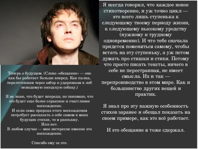 Я всегда говорил, что каждое новое стихотворение, и уж точно цикл — это всего лишь ступенька к следующему твоему периоду жизни, к следующему высокому уродству (нужному и трудному одновременно). И что тебе сначала придется поменяться самому, чтобы встать на эту ступеньку, а уж потом думать про стишки и стихи. Потому что просто писать тексты, ничего в себе не перестраивая, не имеет смысла. Их и так — перепроизводство в этом мире. Как и большинство других вещей и практик.     Я знал про эту важную особенность стихов заранее и обещал показать на своем примере, как это всё работает.     И это обещание я тоже сдержал.      Теперь о будущем. (Слово «обещание» — оно как бы работает больше вперед. Как палка, перелетевшая через забор и ударившая в лоб невидимую соседскую собаку.)   Я не знаю, что будет впереди, но понимаю, что это будет еще более серьезное и счастливое восхождение.  И если сама природа этого восхождения потребует рассказать о себе самом в моих будущих стихах, то я расскажу.  Или нет.  В любом случае — мне интересно именно это восхождение.     Спасибо ему за это.   