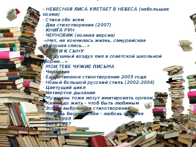 Поэтические циклы:   - НЕБЕСНАЯ ЛИСА УЛЕТАЕТ В НЕБЕСА (небольшая поэма)  - Стихи обо всем  - Два стихотворения (2007)  - КНИГА РУН  - ЧЕРНОВИК (полная версия)  - «Нет, не кончилась жизнь, самурайская вздорная спесь...»  - СТИХИ К СЫНУ  - «Я душный воздух пил в советской школьной форме...»  - МОИ ТЕБЕ ЧУЖИЕ ПИСЬМА  - Черновик  - Единственное стихотворение 2005 года  - Новый большой русский стиль (2002-2004)  - Цветущий цикл  - Четвертое дыхание  - Мужчины тоже могут имитировать оргазм  - Как надо жить - чтоб быть любимым  - Эссе и выбранные стихотворения  - Любовь бессмертная - любовь простая  - Весь 1998  - Весь 1997  - Трамвай  - Репейник 