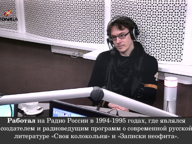 Работал на Радио России в 1994-1995 годах, где являлся создателем и радиоведущим программ о современной русской литературе «Своя колокольня» и «Записки неофита».   