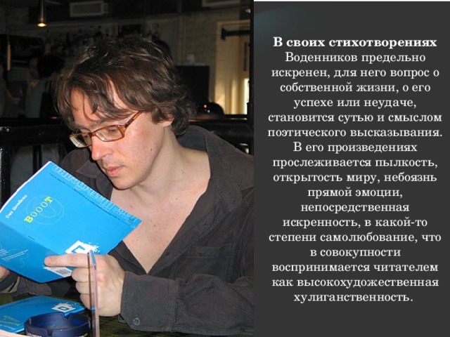 В своих стихотворениях Воденников предельно искренен, для него вопрос о собственной жизни, о его успехе или неудаче, становится сутью и смыслом поэтического высказывания. В его произведениях прослеживается пылкость, открытость миру, небоязнь прямой эмоции, непосредственная искренность, в какой-то степени самолюбование, что в совокупности воспринимается читателем как высокохудожественная хулиганственность. 