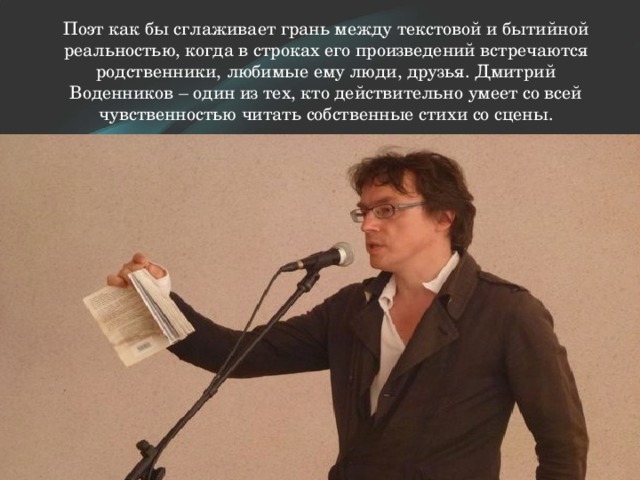 Поэт как бы сглаживает грань между текстовой и бытийной реальностью, когда в строках его произведений встречаются родственники, любимые ему люди, друзья. Дмитрий Воденников – один из тех, кто действительно умеет со всей чувственностью читать собственные стихи со сцены.   