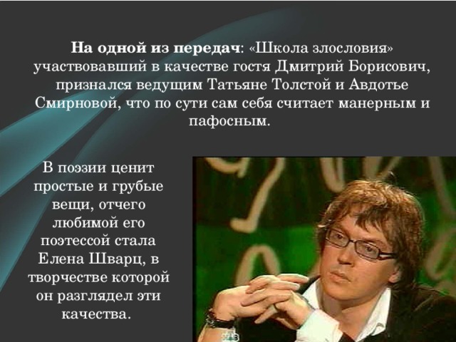 На одной из передач : «Школа злословия» участвовавший в качестве гостя Дмитрий Борисович, признался ведущим Татьяне Толстой и Авдотье Смирновой, что по сути сам себя считает манерным и пафосным. В поэзии ценит простые и грубые вещи, отчего любимой его поэтессой стала Елена Шварц, в творчестве которой он разглядел эти качества. 