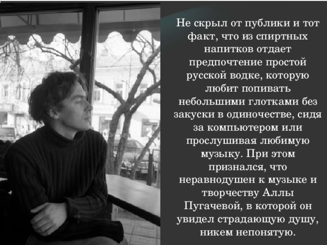 Не скрыл от публики и тот факт, что из спиртных напитков отдает предпочтение простой русской водке, которую любит попивать небольшими глотками без закуски в одиночестве, сидя за компьютером или прослушивая любимую музыку. При этом признался, что неравнодушен к музыке и творчеству Аллы Пугачевой, в которой он увидел страдающую душу, никем непонятую. 