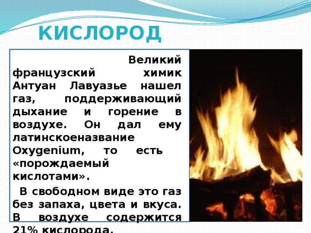 КИСЛОРОД  Великий французский химик Антуан Лавуазье нашел газ, поддерживающий дыхание и горение в воздухе. Он дал ему латинскоеназвание Oxygenium, то есть «порождаемый кислотами».  В свободном виде это газ без запаха, цвета и вкуса. В воздухе содержится 21% кислорода.  Газ кислород поддерживает горение.  