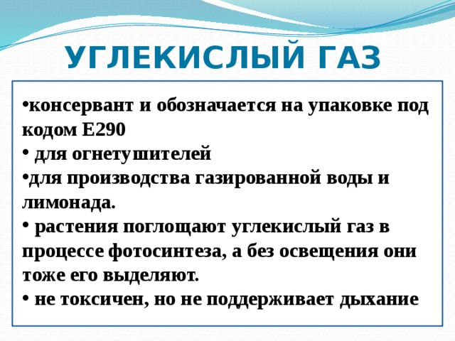 УГЛЕКИСЛЫЙ ГАЗ консервант и обозначается на упаковке под кодом Е290  для огнетушителей для производства газированной воды и лимонада.  растения поглощают углекислый газ в процессе фотосинтеза, а без освещения они тоже его выделяют.  не токсичен, но не поддерживает дыхание  