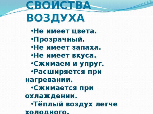 СВОЙСТВА ВОЗДУХА Не имеет цвета. Прозрачный. Не имеет запаха. Не имеет вкуса. Сжимаем и упруг. Расширяется при нагревании. Сжимается при охлаждении. Тёплый воздух легче холодного. Сохраняет тепло. Легче воды.  