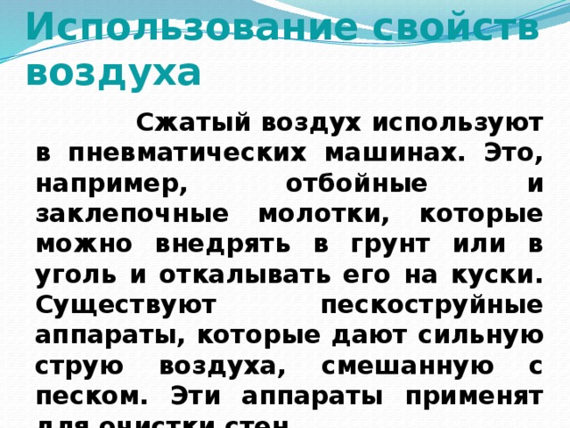 Использование свойств воздуха  Сжатый воздух используют в пневматических машинах. Это, например, отбойные и заклепочные молотки, которые можно внедрять в грунт или в уголь и откалывать его на куски. Существуют пескоструйные аппараты, которые дают сильную струю воздуха, смешанную с песком. Эти аппараты применят для очистки стен.  