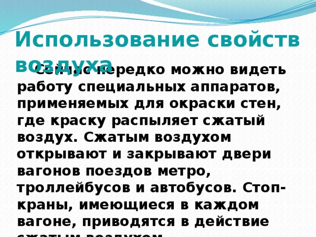 Использование свойств воздуха  Сейчас нередко можно видеть работу специальных аппаратов, применяемых для окраски стен, где краску распыляет сжатый воздух. Сжатым воздухом открывают и закрывают двери вагонов поездов метро, троллейбусов и автобусов. Стоп-краны, имеющиеся в каждом вагоне, приводятся в действие сжатым воздухом. 