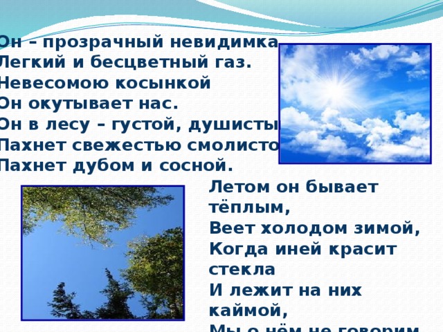 Он – прозрачный невидимка, Легкий и бесцветный газ. Невесомою косынкой Он окутывает нас. Он в лесу – густой, душистый, Пахнет свежестью смолистой, Пахнет дубом и сосной. Летом он бывает тёплым, Веет холодом зимой, Когда иней красит стекла И лежит на них каймой, Мы о нём не говорим. Просто мы его вдыхаем – Он ведь нам необходим! 