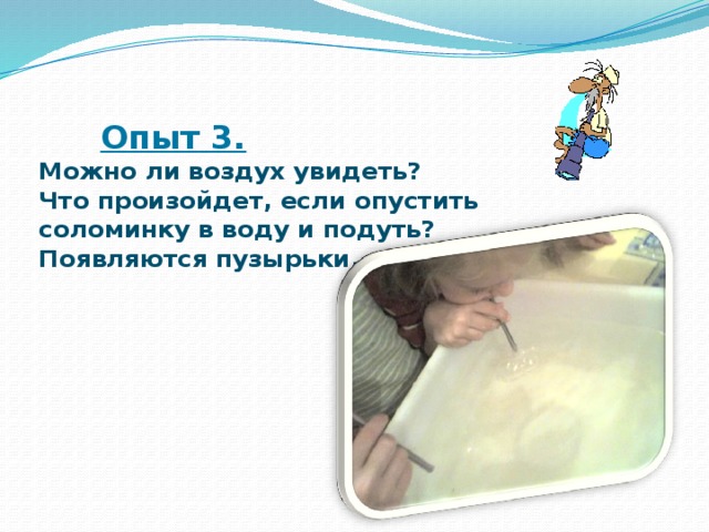  Опыт 3.   Можно ли воздух увидеть?  Что произойдет, если опустить  соломинку в воду и подуть?  Появляются пузырьки. 