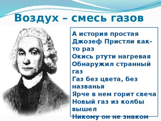 Воздух – смесь газов  А история простая Джозеф Пристли как-то раз Окись ртути нагревая Обнаружил странный газ Газ без цвета, без названья Ярче в нем горит свеча Новый газ из колбы вышел Никому он не знаком Этим газом дышат мыши Под стеклянным колпаком Человек им тоже дышит?   