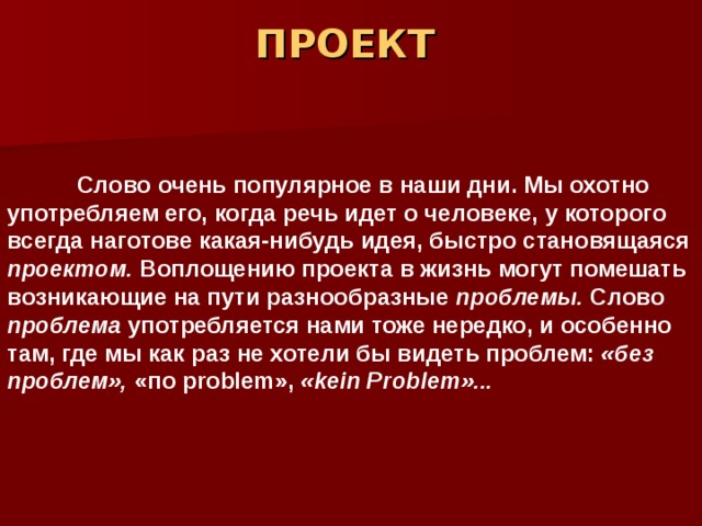 ПРОЕКТ    Слово очень популярное в наши дни. Мы охотно употребляем его, когда речь идет о человеке, у которого всегда наготове какая-нибудь идея, быстро становящаяся проектом. Воплощению проекта в жизнь могут помешать возникающие на пути разнообразные проблемы. Слово проблема употребляется нами тоже нередко, и особенно там, где мы как раз не хотели бы видеть проблем: «без проблем», «по p roblem », « kein Problem »...  