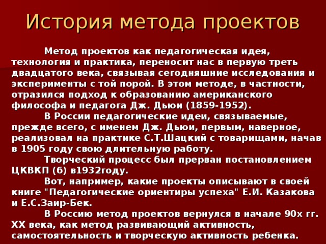 История метода проектов  Метод проектов как педагогическая идея, технология и практика, переносит нас в первую треть двадцатого века, связывая сегодняшние исследования и эксперименты с той порой. В этом методе, в частности, отразился подход к образованию американского философа и педагога Дж. Дьюи (1859-1952).  В России педагогические идеи, связываемые, прежде всего, с именем Дж. Дьюи, первым, наверное, реализовал на практике С.Т.Шацкий с товарищами, начав в 1905 году свою длительную работу.  Творческий процесс был прерван постановлением ЦКВКП (б) в1932году.  Вот, например, какие проекты описывают в своей книге 