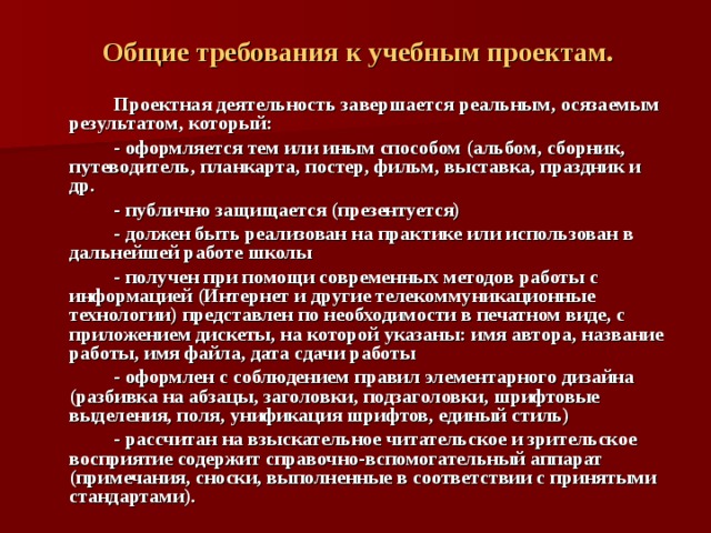  Общие требования к учебным проектам.   Проектная деятельность завершается реальным, осязаемым результатом, который:   - оформляется тем или иным способом (альбом, сборник, путеводитель, планкарта, постер, фильм, выставка, праздник и др.   - публично защищается (презентуется)   - должен быть реализован на практике или использован в дальнейшей работе школы   - получен при помощи современных методов работы с информацией (Интернет и другие телекоммуникационные технологии) представлен по необходимости в печатном виде, с приложением дискеты, на которой указаны: имя автора, название работы, имя файла, дата сдачи работы   - оформлен с соблюдением правил элементарного дизайна (разбивка на абзацы, заголовки, подзаголовки, шрифтовые выделения, поля, унификация шрифтов, единый стиль)   - рассчитан на взыскательное читательское и зрительское восприятие содержит справочно-вспомогательный аппарат (примечания, сноски, выполненные в соответствии с принятыми стандартами). 