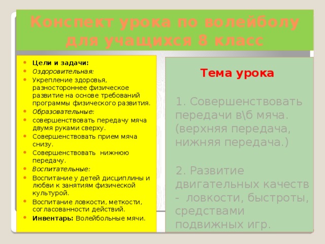 Конспект урока по волейболу  для учащихся 8 класс Цели и задачи: Оздоровительная: Укрепление здоровья, разностороннее физическое развитие на основе требований программы физического развития. Образовательные: совершенствовать передачу мяча двумя руками сверху. Совершенствовать прием мяча снизу. Совершенствовать нижнюю передачу. Воспитательные: Воспитание у детей дисциплины и любви к занятиям физической культурой. Воспитание ловкости, меткости, согласованности действий. Инвентарь:  Волейбольные мячи. Тема урока  1. Совершенствовать передачи в\б мяча. (верхняя передача, нижняя передача.)  2. Развитие двигательных качеств - ловкости, быстроты, средствами подвижных игр. 