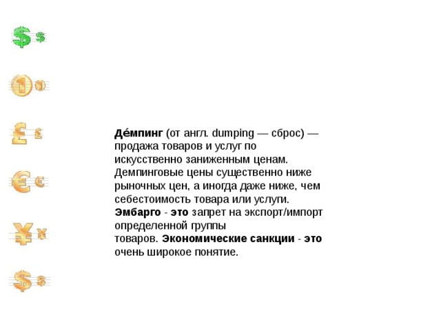 Де́мпинг  (от англ. dumping — сброс) — продажа товаров и услуг по искусственно заниженным ценам. Демпинговые цены существенно ниже рыночных цен, а иногда даже ниже, чем себестоимость товара или услуги. Эмбарго  -  это  запрет на экспорт/импорт определенной группы товаров.  Экономические   санкции  -  это  очень широкое понятие. 