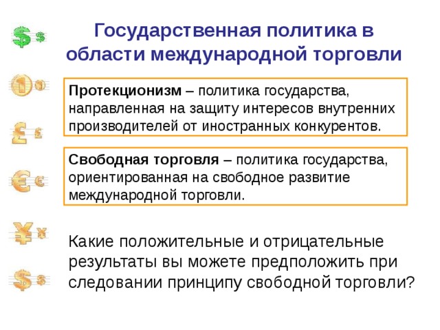 Государственная политика в области международной торговли Протекционизм – политика государства, направленная на защиту интересов внутренних производителей от иностранных конкурентов. Свободная торговля – политика государства, ориентированная на свободное развитие международной торговли. Какие положительные и отрицательные результаты вы можете предположить при следовании принципу свободной торговли? 