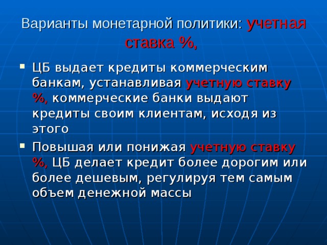 Варианты монетарной политики: учетная ставка %,  ЦБ выдает кредиты коммерческим банкам, устанавливая учетную ставку %, коммерческие банки выдают кредиты своим клиентам, исходя из этого Повышая или понижая учетную ставку %, ЦБ делает кредит более дорогим или более дешевым, регулируя тем самым объем денежной массы 