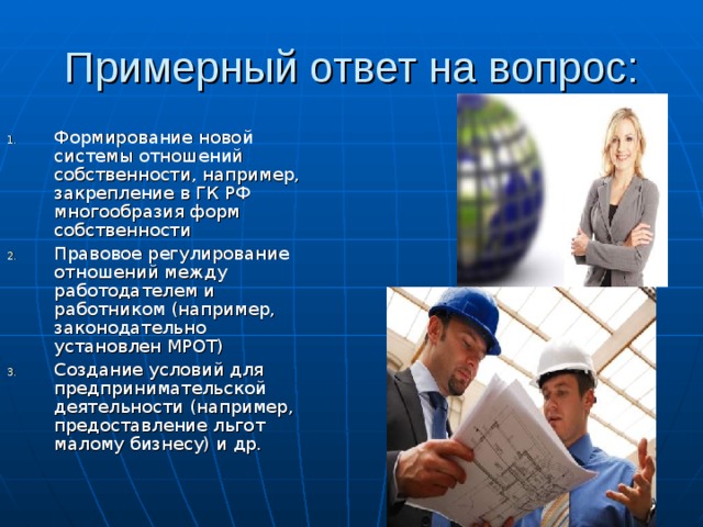 Примерный ответ на вопрос: Формирование новой системы отношений собственности, например, закрепление в ГК РФ многообразия форм собственности Правовое регулирование отношений между работодателем и работником (например, законодательно установлен МРОТ) Создание условий для предпринимательской деятельности (например, предоставление льгот малому бизнесу) и др.  