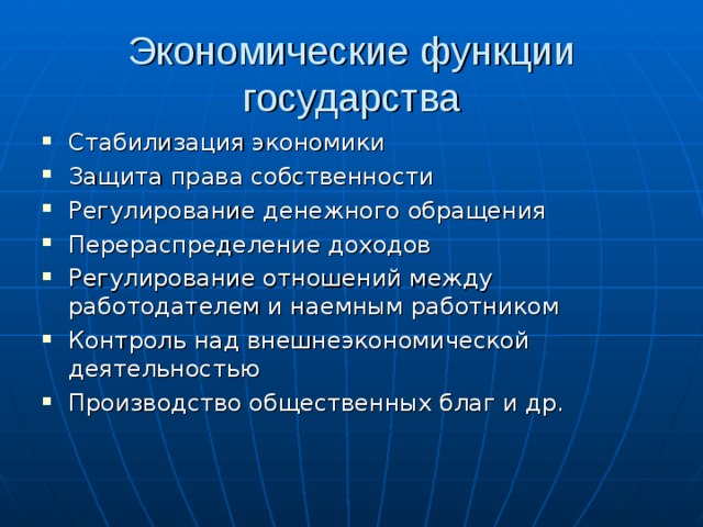 Экономические функции государства Стабилизация экономики Защита права собственности Регулирование денежного обращения Перераспределение доходов Регулирование отношений между работодателем и наемным работником Контроль над внешнеэкономической деятельностью Производство общественных благ и др.  