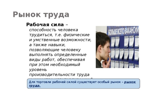 Рынок труда Рабочая сила – способность человека трудиться, т.е. физические и умственные возможности, а также навыки, позволяющие человеку выполнять определенные виды работ, обеспечивая при этом необходимый уровень производительности труда и качества изготавливаемой продукции. Для торговли рабочей силой существует особый рынок – рынок труда. 