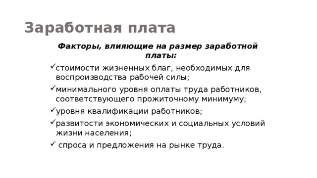 Заработная плата Факторы, влияющие на размер заработной платы: стоимости жизненных благ, необходимых для воспроизводства рабочей силы; минимального уровня оплаты труда работников, соответствующего прожиточному минимуму; уровня квалификации работников; развитости экономических и социальных условий жизни населения;  спроса и предложения на рынке труда. 