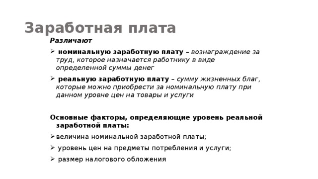 Заработная плата Различают  номинальную заработную плату – вознаграждение за труд, которое назначается работнику в виде определенной суммы денег  реальную заработную плату – сумму жизненных благ, которые можно приобрести за номинальную плату при данном уровне цен на товары и услуги  Основные факторы, определяющие уровень реальной заработной платы: величина номинальной заработной платы;  уровень цен на предметы потребления и услуги;  размер налогового обложения 