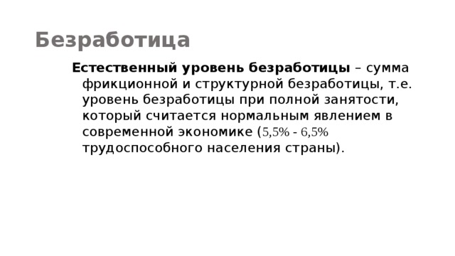 Безработица Естественный уровень безработицы – сумма фрикционной и структурной безработицы, т.е. уровень безработицы при полной занятости, который считается нормальным явлением в современной экономике ( 5,5% - 6,5% трудоспособного населения страны). 